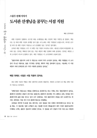 스물두 번째 이야기 
도서관 선생님을 꿈꾸는 서점 직원 
8 ․ 통권 128  2014.9 
최민 선전위원장 
대형 서점에서 일했다는 손수영 씨를 소개받았을 때는 당연히 ‘매장 직원’일 줄 알았다. 책을 
사는 일 외에 대형 서점과 관계할 일이 없는 내 눈에는 매장 직원들만 보였으니까. 하지만 손수 
영 씨가 한 대형 서점의 직원으로 1년 남짓했던 일은 ‘검수팀’ 업무였다. 
오히려 매장 직원들은 모두 이 대형 서점 직원이 아니라고 한다. 제조업 공장에 하청업체가 들 
어와 있는 것처럼, 백화점 안에 있는 각종 매장이 해당 업체에 의해 운영되는 것처럼, 매장은 2 
개 소사장이 나누어 운영하고 있다. 매장 직원들은 이 소사장에게 고용돼 있다. 
“일반서적과 전문서적 크게 두 부문으로 나뉘어 각각 소사장이 있어요. 매장 직원들은 이 소사 
장이 거느린 직원이죠. 물론 거기에도 정직원, 계약직 직원, 알바생이 있고요. 서울에도 이 서점 
매장이 여러 군데인데 모두 각각 이렇게 운영되고 있어요.” 
매장 뒤에도 수많은 서점 직원이 있어요. 
대신 대형 서점의 역할은 매장 전반적인 관리와 영업이다. 매장의 소사장이 팔 책을 대형 서점 
의 이름으로 들여온다. 
“대형서점의 직원으로는 매장을 전체적으로 관리하기도 하고 기획도 하는 영업지원부가 있어요. 
홈페이지 관리하는 분들이 3명 따로 있었는데, 홈페이지 관리에는 책 스캔하고 초록, 목차를 쳐서 
홈페이지에 올릴 내용 만드는 일이 모두 포함되죠. 가끔 출판사에서 파일을 같이 보내주기도 하 
지만, 대부분은 직접 쳐서 우리 홈페이지용으로 편집해요. 
신간팀은 하루에 70~80종 정도 쏟아지는 신간 정보를 서점 자체의 데이터베이스로 만드는 일 
을 해요. 이 정보에는 일반 고객들이 보는 정보뿐 아니라 매입율(정가 대비 서점이 출판사로부터 
구매하는 금액), 출판사 정보까지 포함된 것이죠. 이 정보를 모두 만들어 두면 이걸 보고 매장에 
 