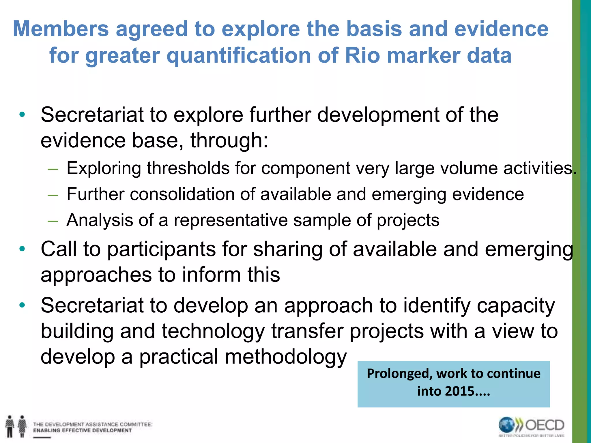 Members agreed to explore the basis and evidence 
for greater quantification of Rio marker data 
• Secretariat to explore further development of the 
evidence base, through: 
– Exploring thresholds for component very large volume activities. 
– Further consolidation of available and emerging evidence 
– Analysis of a representative sample of projects 
• Call to participants for sharing of available and emerging 
approaches to inform this 
• Secretariat to develop an approach to identify capacity 
building and technology transfer projects with a view to 
develop a practical methodology 
Prolonged, work to continue 
into 2015.... 
 