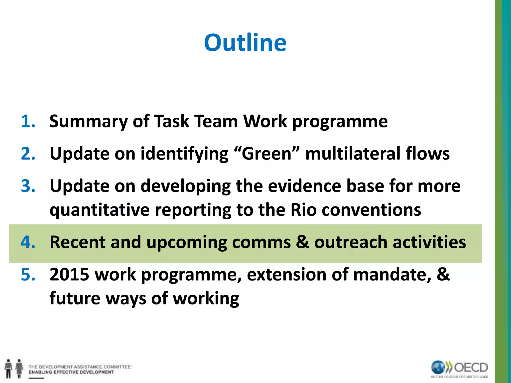 Outline 
1. Summary of Task Team Work programme 
2. Update on identifying “Green” multilateral flows 
3. Update on developing the evidence base for more 
quantitative reporting to the Rio conventions 
4. Recent and upcoming comms & outreach activities 
5. 2015 work programme, extension of mandate, & 
future ways of working 
 