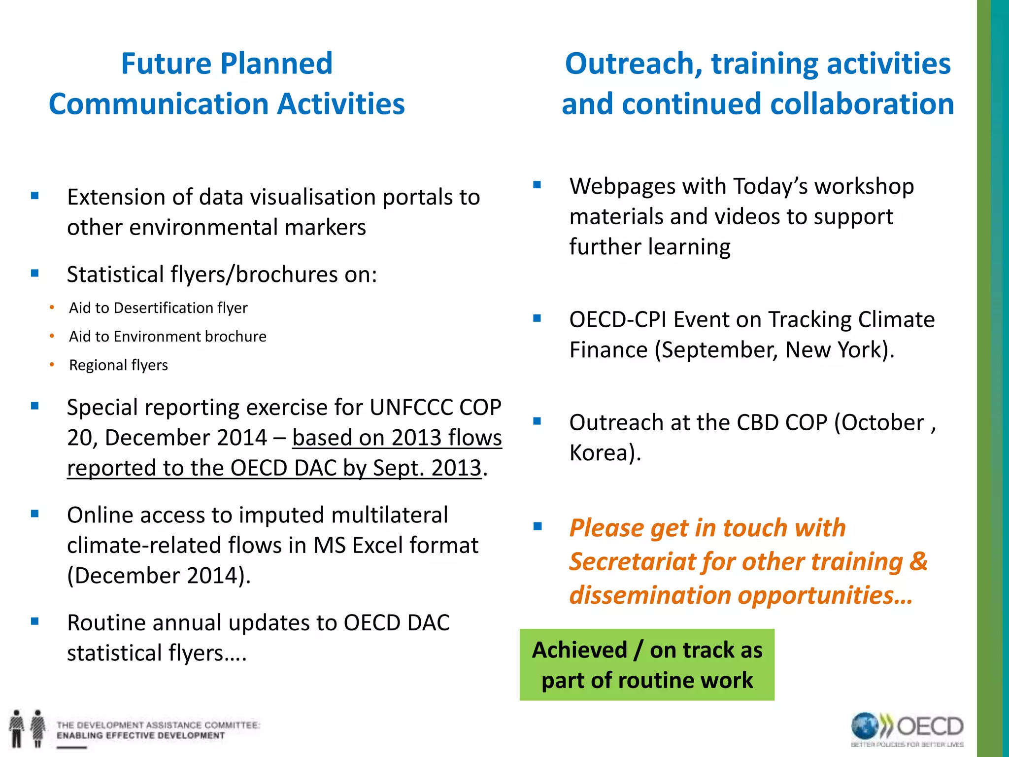 Future Planned 
Communication Activities 
 Extension of data visualisation portals to 
other environmental markers 
 Statistical flyers/brochures on: 
• Aid to Desertification flyer 
• Aid to Environment brochure 
• Regional flyers 
 Special reporting exercise for UNFCCC COP 
20, December 2014 – based on 2013 flows 
reported to the OECD DAC by Sept. 2013. 
 Online access to imputed multilateral 
climate-related flows in MS Excel format 
(December 2014). 
 Routine annual updates to OECD DAC 
statistical flyers…. 
Outreach, training activities 
and continued collaboration 
 Webpages with Today’s workshop 
materials and videos to support 
further learning 
 OECD-CPI Event on Tracking Climate 
Finance (September, New York). 
 Outreach at the CBD COP (October , 
Korea). 
 Please get in touch with 
Secretariat for other training & 
dissemination opportunities… 
Achieved / on track as 
part of routine work 
 