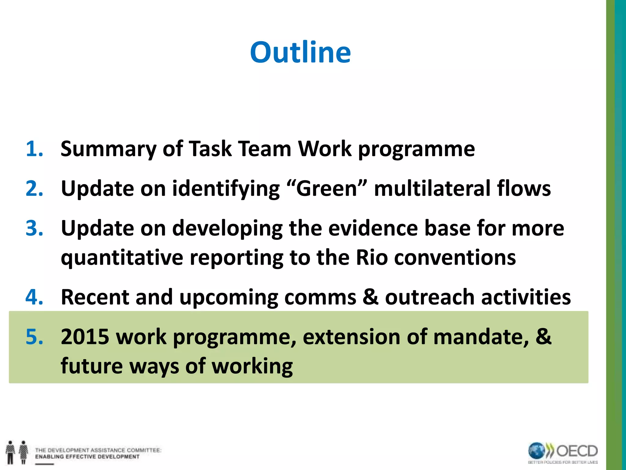 Outline 
1. Summary of Task Team Work programme 
2. Update on identifying “Green” multilateral flows 
3. Update on developing the evidence base for more 
quantitative reporting to the Rio conventions 
4. Recent and upcoming comms & outreach activities 
5. 2015 work programme, extension of mandate, & 
future ways of working 
 