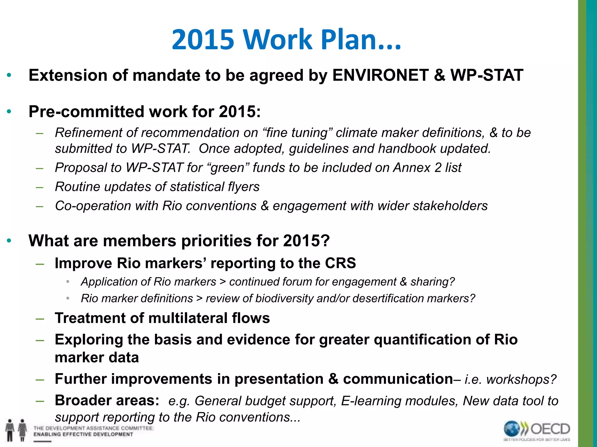 2015 Work Plan... 
• Extension of mandate to be agreed by ENVIRONET & WP-STAT 
• Pre-committed work for 2015: 
– Refinement of recommendation on “fine tuning” climate maker definitions, & to be 
submitted to WP-STAT. Once adopted, guidelines and handbook updated. 
– Proposal to WP-STAT for “green” funds to be included on Annex 2 list 
– Routine updates of statistical flyers 
– Co-operation with Rio conventions & engagement with wider stakeholders 
• What are members priorities for 2015? 
– Improve Rio markers’ reporting to the CRS 
• Application of Rio markers > continued forum for engagement & sharing? 
• Rio marker definitions > review of biodiversity and/or desertification markers? 
– Treatment of multilateral flows 
– Exploring the basis and evidence for greater quantification of Rio 
marker data 
– Further improvements in presentation & communication– i.e. workshops? 
– Broader areas: e.g. General budget support, E-learning modules, New data tool to 
support reporting to the Rio conventions... 
 