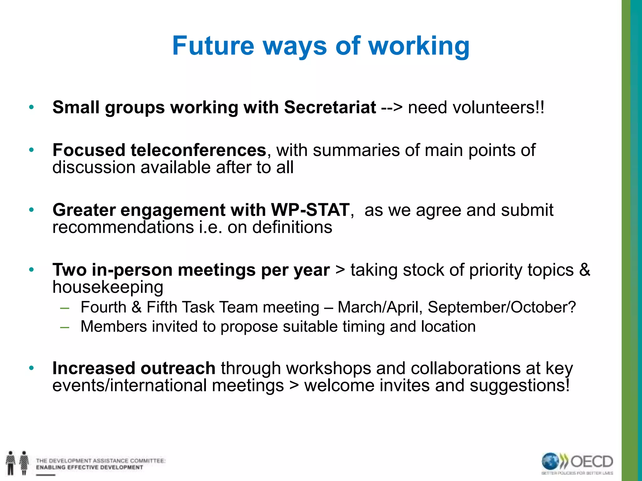 Future ways of working 
• Small groups working with Secretariat --> need volunteers!! 
• Focused teleconferences, with summaries of main points of 
discussion available after to all 
• Greater engagement with WP-STAT, as we agree and submit 
recommendations i.e. on definitions 
• Two in-person meetings per year > taking stock of priority topics & 
housekeeping 
– Fourth & Fifth Task Team meeting – March/April, September/October? 
– Members invited to propose suitable timing and location 
• Increased outreach through workshops and collaborations at key 
events/international meetings > welcome invites and suggestions! 
 