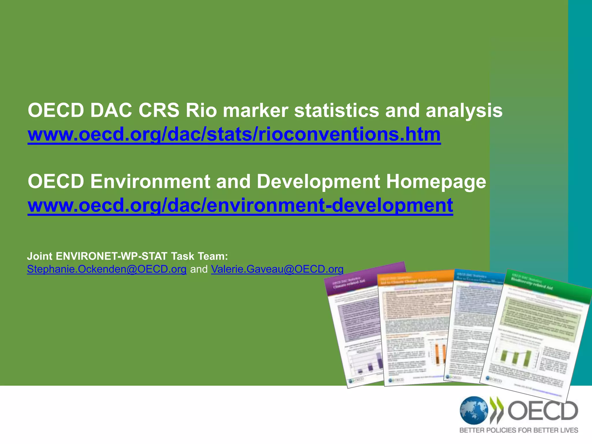 OECD DAC CRS Rio marker statistics and analysis 
www.oecd.org/dac/stats/rioconventions.htm 
OECD Environment and Development Homepage 
www.oecd.org/dac/environment-development 
Joint ENVIRONET-WP-STAT Task Team: 
Stephanie.Ockenden@OECD.org and Valerie.Gaveau@OECD.org 
