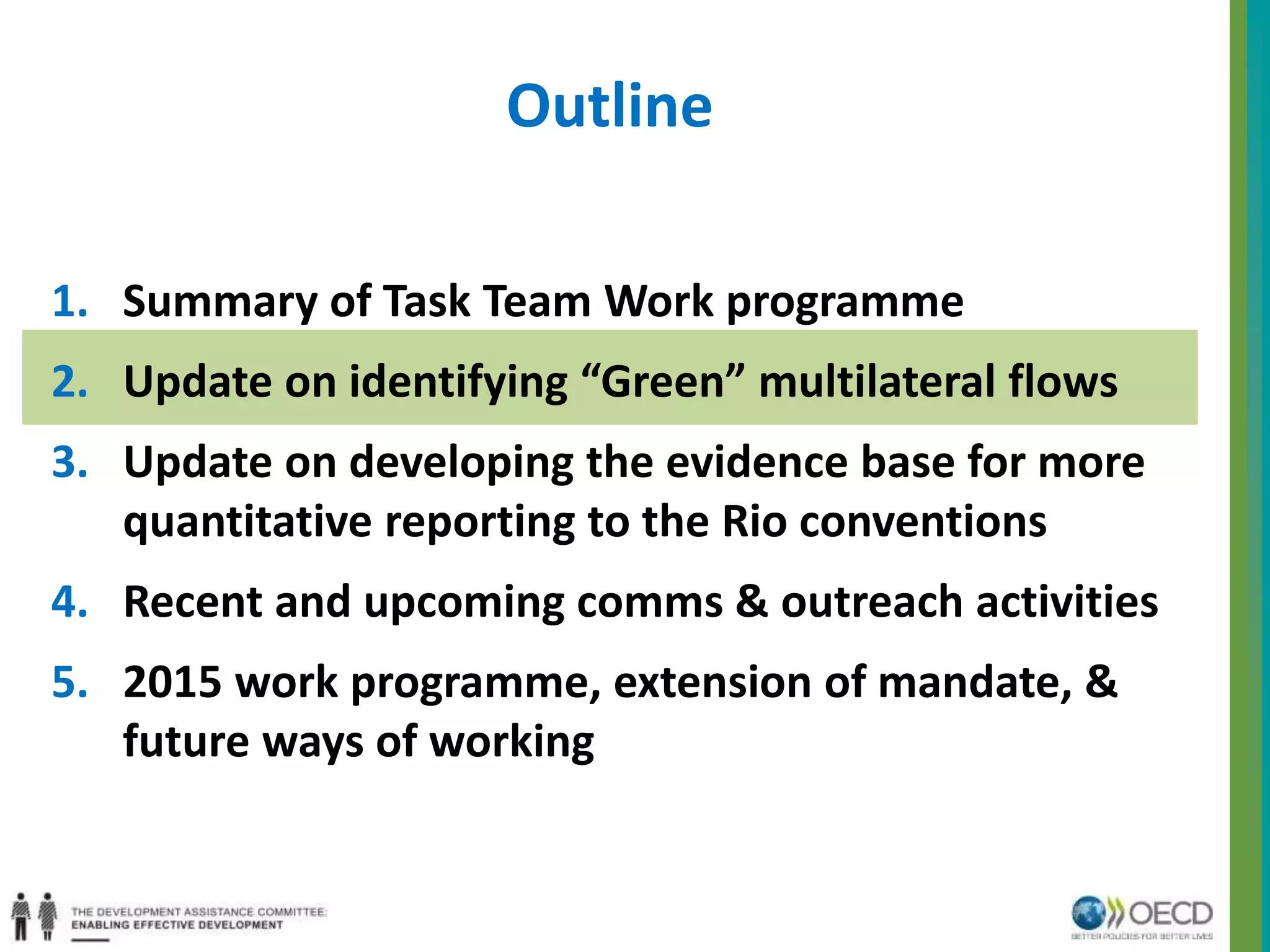 Outline 
1. Summary of Task Team Work programme 
2. Update on identifying “Green” multilateral flows 
3. Update on developing the evidence base for more 
quantitative reporting to the Rio conventions 
4. Recent and upcoming comms & outreach activities 
5. 2015 work programme, extension of mandate, & 
future ways of working 
 