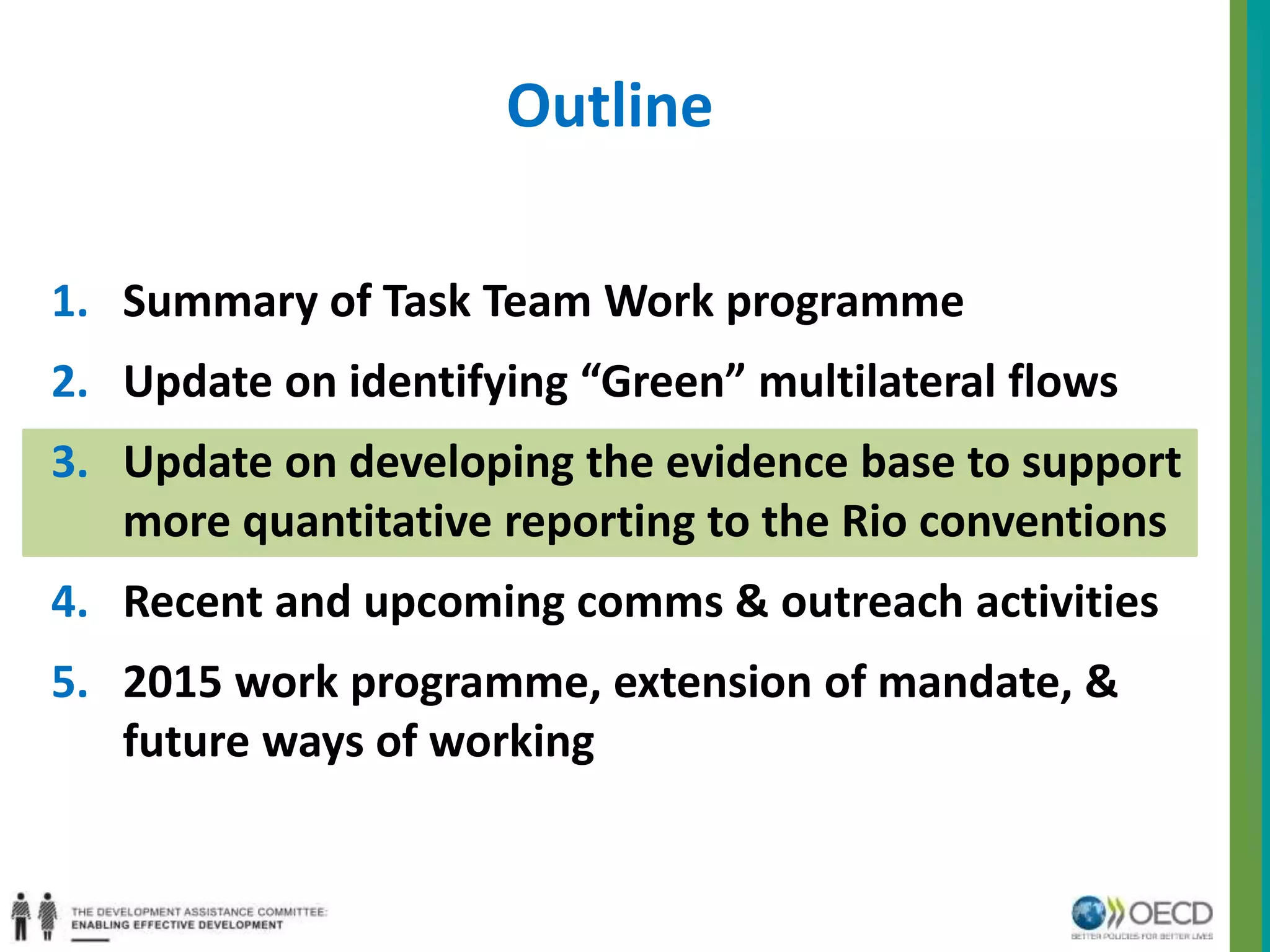 Outline 
1. Summary of Task Team Work programme 
2. Update on identifying “Green” multilateral flows 
3. Update on developing the evidence base to support 
more quantitative reporting to the Rio conventions 
4. Recent and upcoming comms & outreach activities 
5. 2015 work programme, extension of mandate, & 
future ways of working 
 