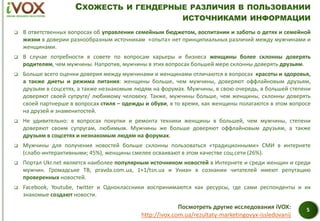 СХОЖЕСТЬ И ГЕНДЕРНЫЕ РАЗЛИЧИЯ В ПОЛЬЗОВАНИИ
ИСТОЧНИКАМИ ИНФОРМАЦИИ
 В ответственных вопросах об управлении семейным бюджетом, воспитании и заботы о детях и семейной
жизни в доверии разнообразным источникам «опыта» нет принципиальных различий между мужчинами и
женщинами.
 В случае потребности в совете по вопросам карьеры и бизнеса женщины более склонны доверять
родителям, чем мужчины. Напротив, мужчины в этих вопросах большей мере склонны доверять друзьям.
 Больше всего оценки доверия между мужчинами и женщинами отличаются в вопросах красоты и здоровья,
а также диеты и режима питания: женщины больше, чем мужчины, доверяют оффлайновым друзьям,
друзьям в соцсетях, а также незнакомым людям на форумах. Мужчины, в свою очередь, в большей степени
доверяют своей супруге/ любимому человеку. Также, мужчины больше, чем женщины, склонны доверять
своей партнерше в вопросах стиля – одежды и обуви, в то время, как женщины полагаются в этом вопросе
на друзей и знаменитостей.
 Не удивительно: в вопросах покупки и ремонта техники женщины в большей, чем мужчины, степени
доверяют своим супругам, любимым. Мужчины же больше доверяют оффлайновым друзьям, а также
друзьям в соцсетях и незнакомым людям на форумах.
 Мужчины для получения новостей больше склонны пользоваться «традиционными» СМИ в интернете
(слабо-интерактивными; 45%), женщины смелее осваивают в этом качестве соц.сети (26%).
 Портал Ukr.net является наиболее популярным источником новостей в Интернете и среди женщин и среди
мужчин. Громадське ТВ, pravda.com.ua, 1+1/tsn.ua и Униан в сознании читателей имеют репутацию
проверенных новостей.
 Facebook, Youtube, twitter и Одноклассники воспринимаются как ресурсы, где сами респонденты и их
знакомые создают новости.
5Посмотреть другие исследования iVOX:
http://ivox.com.ua/rezultaty-marketingovyx-issledovanij
 