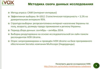 МЕТОДИКА СБОРА ДАННЫХ ИССЛЕДОВАНИЯ
 Метод опроса: CAWI (интернет-интервью)
 Эффективная выборка: N=1012. Статистическая погрешность = 3,1% на
доверительном интервале 95%.
 Структура выборки: репрезентативна интернет-населению Украины по
полу, возрасту, размеру города проживания и региону Украины.
 Период сбора данных: сентябрь – октябрь 2014.
 Выборка рекрутирована на основе исследовательской он-лайн панели
респондентов iVOX Ukraine.
 Опрос запрограммирован и проведён iVOX Ukraine на базе программного
обеспечения Socratos компании Multiscope (Нидерданды).
8
Посмотреть другие исследования iVOX:
http://ivox.com.ua/rezultaty-marketingovyx-issledovanij
 