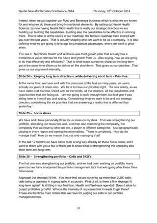 Nestlé Nine-Month Sales Conference 2014 Thursday, 16th October 2014 
10 
Indeed, when we put together our Food and Beverage business which is what we are known for and what we do there and bring in nutritional elements. By setting up Nestlé Health Science, by now having Nestlé Skin Health that is really our strategic direction we are building up, building the capabilities, building also the possibilities to be effective in winning there. That is what is at the centre of our roadmap, the famous roadmap that I shared with you over the last years. That is actually shaping what we want to be as a company. It is also defining what we are going to leverage to competitive advantages, where we want to grow when. 
You see it. Nutritional Health and Wellness was third growth pillar that actually has a tremendous value promise for the future and growth from us. Also saying, how we are going to do that effectively and efficiently? That is what keeps ourselves sharp on the long-term yet at the same time allows us to deliver on the short-term. That gives us our priorities. That gives us our alignment internally. 
Slide 24 – Keeping long term directions, while delivering short term - Priorities 
At the same time, we have said with the pressures of the last so many years, six years, actually six years of crises also. We have to have our priorities right. The new reality, as we have called it at the time, linked with all the trends, all the tensions, all the possibilities and opportunities that are facing us. I am not going to walk through them, but last year I was sitting here in front of you and saying, ‘Considering what we want to be and our strategic direction, considering the six priorities that are answering a reality that is different than yesterday.’ 
Slide 25 – Focus Areas 
We have and I have personally three focus areas on my desk. That was strengthening our portfolio, allocating our resources well, and then also mastering the complexity, the complexity that we have by what we are, a player in different categories. Also geographically playing in every region and seeing the externalities. There is complexity. How do we manage that? How do we master that, not only managing that? 
In the last 12 months we have come quite a long way already on these focus areas, and I want to share with you a few of them just to show what is strengthening this company also short term and long term. 
Slide 26 – Strengthening portfolio – Cells and SKU’s 
The first one was strengthening our portfolio, and we had been working on portfolio many years but we have sharpened the portfolio management tool that was going after these three dimensions. 
Approach the strategic fit first. You know that we are covering up more than 2,200 cells, cells being a business in a geography in a country. First of all, is there a firm strategic fit long-term again? Is it fitting in our Nutrition, Health and Wellness agenda? Does it allow to project profitable growth? What is the intensity of resources that it needs to get there? These are the three main criteria that we have for judging our cells in our portfolio management tool.  