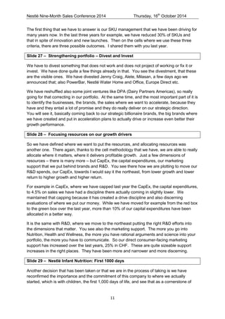 Nestlé Nine-Month Sales Conference 2014 Thursday, 16th October 2014 
11 
The first thing that we have to answer is our SKU management that we have been driving for many years now. In the last three years for example, we have reduced 30% of SKUs and that in spite of innovation and new launches. Then on the cells where we use these three criteria, there are three possible outcomes. I shared them with you last year. 
Slide 27 – Strengthening portfolio – Divest and Invest 
We have to divest something that does not work and does not project of working or fix it or invest. We have done quite a few things already in that. You see the divestment, that these are the visible ones. We have divested Jenny Craig, Alete, Milasan, a few days ago we announced that; also PowerBar, Nestlé Water Home and Office, Europe Direct etc. 
We have reshuffled also some joint ventures like DPA (Dairy Partners Americas), so really going for that correcting in our portfolio. At the same time, and the most important part of it is to identify the businesses, the brands, the sales where we want to accelerate, because they have and they entail a lot of promise and they do really deliver on our strategic direction. You will see it, basically coming back to our strategic billionaire brands, the big brands where we have created and put in acceleration plans to actually drive or increase even better their growth performance. 
Slide 28 – Focusing resources on our growth drivers 
So we have defined where we want to put the resources, and allocating resources was another one. There again, thanks to the cell methodology that we have, we are able to really allocate where it matters, where it delivers profitable growth. Just a few dimensions of resources – there is many more – but CapEx, the capital expenditures, our marketing support that we put behind brands and R&D. You see there how we are plotting to move our R&D spends, our CapEx, towards I would say it the northeast, from lower growth and lower return to higher growth and higher return. 
For example in CapEx, where we have capped last year the CapEx, the capital expenditures, to 4.5% on sales we have had a discipline there actually coming in slightly lower. We maintained that capping because it has created a drive discipline and also discerning evaluations of where we put our money. While we have moved for example from the red box to the green box over the last year, more than 10% of our capital expenditures have been allocated in a better way. 
It is the same with R&D, where we move to the northeast putting the right R&D efforts into the dimensions that matter. You see also the marketing support. The more you go into Nutrition, Health and Wellness, the more you have rational arguments and science into your portfolio, the more you have to communicate. So our direct consumer-facing marketing support has increased over the last years, 25% in CHF. These are quite sizeable support increases in the right places. They have been more and narrower and more discerning. 
Slide 29 – Nestlé Infant Nutrition: First 1000 days 
Another decision that has been taken or that we are in the process of taking is we have reconfirmed the importance and the commitment of this company to where we actually started, which is with children, the first 1,000 days of life, and see that as a cornerstone of  