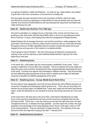 Nestlé Nine-Month Sales Conference 2014 Thursday, 16th October 2014 
12 
our agenda of Nutrition, Health and Wellness. It is what we say, ‘Start healthy; stay healthy.’ A good start in life is the cornerstone, is the premise of a healthy life. 
We have again the best example for that is the acquisition of Wyeth, where we really reconfirmed by acquiring a geography complimentary to what we already were and also the scientific and consumer benefit platforms with also development arguments that Wyeth was really embracing very well. 
Slide 30 – Nestlé Infant Nutrition: First 1000 days 
We want to strengthen our category focus on that start in life, and we want to bring in our growing up milk, best known with the brand NIDO which is one of our top billionaire brands, that is covering 1–5 years, and bringing that under the management of Nestlé Nutrition. 
Nestle Nutrition did not manage that brand, and we felt it would be in really engaging in that good start in life to bring it in there to create a brand continuum with our consumers and also the logical continuum of R&D capabilities that are focused on these first years and ensure category focus and execution in the market of a complete portfolio. 
That is going to move to Nutrition. We are in the process of seeing the consequences working in that, and the reporting on that redefined Nestlé Nutrition is going to be at the beginning of next year. 
Slide 31 – Redefining Zones 
In the same vein, a few weeks ago we communicated a redefinition of the zones. That is actually a redefinition of zones after many decades. That is to respond to the new reality and these last years socio-economic developments have changed basically dramatically the face of the world. Countries and regions have developed in different intensity. They had and they do have different growth perspectives that we need to redefine and re-align the dedicated resources to develop the different geographies of the world. 
Slide 32 – Redefining Zones – Europe, Middle East & North Africa 
We also allow in each geographic zone that we have defined the same different dynamics of consumers, Emerging and Developing market dynamics etc. That is why we have taken the decision to put Europe region, the Middle East, Turkey also, Israel and the North East African region, under the leadership of Luis Cantarell so that we have these dynamics all in one zone also. 
At the same time it will allow also in the zone AOA, under Nandu (Nandkishore) to really focus on the enormous potential that we have and the enormous complexity that we have and what is AOA. That is key, I must say, that we go and have the right resources, the right management time etc., to develop the huge potential. Just think about the number, the huge potential or the percentage of the world population that is living in that region, which is 75% of the world population. They are working for a better tomorrow. The reporting of this new structure of this new alignment is going to be also 1st January 2015. 
Slide 33 – Nestlé Business Excellence  