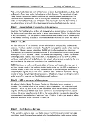 Nestlé Nine-Month Sales Conference 2014 Thursday, 16th October 2014 
13 
Also communicated as a last point is the creation of Nestlé Business Excellence, to put that on Executive Board level under the leadership of Chris Johnson. We are going to bring in Globe, Nestlé Continuous Excellence initiative and Nestlé Business Services under one Executive Board member level. That is basically two dimensions, first leverage our skill better and more effectively but yet at the same time allowing the markets, the front line, to execute and to go for growth in their business and to compete effectively in the market. 
Slide 34 – A decentralised structure close to the consumer 
You know that Nestlé privilege and we will always privilege a decentralised structure, to have the decision-making as close as possible to where consumers are. That is the right structure to reduce complexity. It is the right structure to have decision-making plus an understanding of the market, competing as close as possible to where the markets and where the action is. 
Slide 35 – GLOBE 
We have structures in 150 countries. We are almost sold in every country. We have 450 factories. That has a certain complexity. Actually 14 years ago that was the whole meaning of GLOBE. 14 years ago we established GLOBE with the famous three key objectives. They were to harmonise the business processes. It is to standardise the data management and align our IS or IT systems. It was a key enabler for transparency. It was a key enabler for rolling out best practice, cross-fertilisation. It has become part of our DNA to run this worldwide Nestlé effectively and efficiently. It is actually allowing what we called at the time also this plasma, the networked organisation in a very effective way. 
GLOBE continues to evolve, continues to adapt to the new technologies, the new ways of working, the new needs of the business, just think also digital etc. GLOBE as well has as a side-line allowed us also to do that very cost-effectively, as you can imagine with all of our complexity how big that would have been. GLOBE is also – and this is important – the key enabler of many, many things in this organisation. It has been, I would say, the precondition and enabler of, for example, our Nestlé Continuous Excellence. 
Slide 36 – NCE as permanent efficiency driver 
It is a huge initiative, Nestlé Continuous Excellence. We started seven years ago in factories. We extended it four or five years ago beyond operations. It is now covering all functions. I would say 80% of the 340,000 people that Nestlé has are directly involved in projects. We have over 30,000 NCE Nestlé Continuous Excellence improvement projects running. It is a new way of working. It drives the waste out and it has been the base of our permanent each-year-delivering of savings of over 1.5 billion. It is bringing Nestlé to a lean enterprise with focus on the consumer in the middle. 
Slide 37 – Nestlé Business Services 
At the same time we have also – and that is now as from I think seven or eight years ago – established Nestlé Business Services to level up basically what we had in a decentralised  