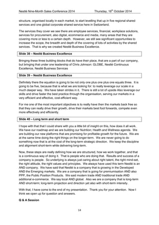 Nestlé Nine-Month Sales Conference 2014 Thursday, 16th October 2014 
14 
structure, organised locally in each market, to start levelling that up in five regional shared services and one global corporate shared service here in Switzerland. 
The services they cover we see there are employee services, financial, workplace solutions, services for procurement, also digital, ecommerce and media, many areas that they are covering more or less to a certain depth. However, we still see significant opportunities to increase the scope, the breadth and depth of the covering of lots of activities by the shared services. That is why we created Nestlé Business Excellence. 
Slide 38 – Nestlé Business Excellence 
Bringing these three building blocks that do have their place, that are a part of our company, but bringing that under one leadership of Chris Johnson: GLOBE, Nestlé Continuous Excellence, Nestlé Business Services 
Slide 39 – Nestlé Business Excellence 
Definitely there the equation is going to be not only one plus one plus one equals three. It is going to be five, because that is what we are looking for: to really leverage our scale in a much deeper way. We have taken strides in it. There is still a lot of upside Also leverage our skills and drive faster the best practice through the organisation, serving our markets in a very efficient and effective, cost-efficient way. 
For me one of the most important objectives is to really have then the markets back free so that they can really drive their growth, drive their markets best foot forwards, compete even more effectively and efficiently. 
Slide 40 – Long term and short term 
I hope with that that I could share with you a little bit of insight on this, how does it all work. We have our roadmap and we are building our Nutrition; Health and Wellness agenda. We are building our new platforms that are promising for profitable growth for the future. We are at the same time doing the right things on the longer-term. We are never going to do something now that is at the cost of the long-term strategic direction. We keep the discipline and alignment short-term while delivering long-term. 
Now, these steps are really defining how we are structured, how we work together, and that is a continuous way of doing it. That is people who are doing that. Results and success of a company is people. So underlying is always just caring about right talent, the right mind-set, the right attitude, the right values and principles. We always have used this term Nestlé is an AND company. We have said that Nestlé is a company that is growing in the Developed AND the Emerging markets. We are a company that is going for premiumisation AND also PPP, the Public Position Products. We said modern trade AND traditional trade AND additional e-commerce. We say local AND global. Also we are a company that is long-term AND short-term; long-term projection and direction yet also with short-term intensity. 
With that, I have come to the end of my presentation. Thank you for your attention. Now I think we open up for question and answers. 
Q & A Session  