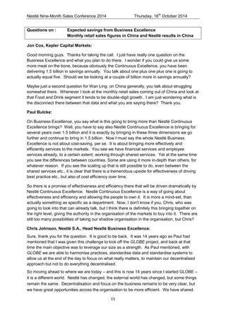 Nestlé Nine-Month Sales Conference 2014 Thursday, 16th October 2014 
15 
Questions on : Expected savings from Business Excellence Monthly retail sales figures in China and Nestlé results in China 
Jon Cox, Kepler Capital Markets: 
Good morning guys. Thanks for taking the call. I just have really one question on the Business Excellence and what you plan to do there. I wonder if you could give us some more meat on the bone, because obviously the Continuous Excellence, you have been delivering 1.5 billion in savings annually. You talk about one plus one plus one is going to actually equal five. Should we be looking at a couple of billion more in savings annually? 
Maybe just a second question for Wan Ling: on China generally, you talk about struggling somewhat there. Whenever I look at the monthly retail sales coming out of China and look at that Food and Drink segment it tends to be double-digit growth. I am just wondering what is the disconnect there between that data and what you are saying there? Thank you. 
Paul Bulcke: 
On Business Excellence, you say what is this going to bring more than Nestlé Continuous Excellence brings? Well, you have to say also Nestlé Continuous Excellence is bringing for several years over 1.5 billion and it is exactly by bringing in these three dimensions we go further and continue to bring in 1.5 billion. Now I must say the whole Nestlé Business Excellence is not about cost-saving, per se. It is about bringing more effectively and efficiently services to the markets. You see we have financial services and employee services already, to a certain extent, working through shared services. Yet at the same time you see the differences between countries. Some are using it more in-depth than others, for whatever reason. If you see the scaling up that is still possible to do, even between the shared services etc., it is clear that there is a tremendous upside for effectiveness of driving best practice etc., but also of cost efficiency over time. 
So there is a promise of effectiveness and efficiency there that will be driven dramatically by Nestlé Continuous Excellence. Nestlé Continuous Excellence is a way of going about effectiveness and efficiency and allowing the people to own it. It is more a mind-set, than actually something as specific as a department. Now, I don't know if you, Chris, who was going to look into that can already talk, but I think there is definitely this bringing together on the right level, giving the authority in the organisation of the markets to buy into it. There are still too many possibilities of taking our shadow organisation in the organisation, but Chris? 
Chris Johnson, Nestlé S.A., Head Nestlé Business Excellence: 
Sure, thank you for the question. It is good to be back. It was 14 years ago as Paul had mentioned that I was given this challenge to kick off the GLOBE project, and back at that time the main objective was to leverage our size as a strength. As Paul mentioned, with GLOBE we are able to harmonise practices, standardise data and standardise systems to allow us at the end of the day to focus on what really matters, to maintain our decentralised approach but not to do everything decentralised. 
So moving ahead to where we are today – and this is now 14 years since I started GLOBE – it is a different world. Nestlé has changed, the external world has changed, but some things remain the same. Decentralisation and focus on the business remains to be very clear, but we have great opportunities across the organisation to be more efficient. We have shared  