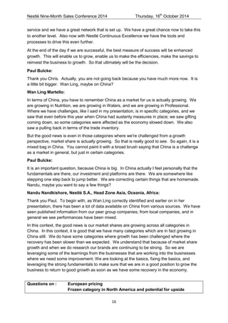 Nestlé Nine-Month Sales Conference 2014 Thursday, 16th October 2014 
16 
service and we have a great network that is set up. We have a great chance now to take this to another level. Also now with Nestlé Continuous Excellence we have the tools and processes to drive this even further. 
At the end of the day if we are successful, the best measure of success will be enhanced growth. This will enable us to grow, enable us to make the efficiencies, make the savings to reinvest the business to growth. So that ultimately will be the decision. 
Paul Bulcke: 
Thank you Chris. Actually, you are not going back because you have much more now. It is a little bit bigger. Wan Ling, maybe on China? 
Wan Ling Martello: 
In terms of China, you have to remember China as a market for us is actually growing. We are growing in Nutrition, we are growing in Waters, and we are growing in Professional. Where we have challenges, like I said in my presentation, is in specific categories, and we saw that even before this year when China had austerity measures in place; we saw gifting coming down, so some categories were affected as the economy slowed down. We also saw a pulling back in terms of the trade inventory. 
But the good news is even in those categories where we're challenged from a growth perspective, market share is actually growing. So that is really good to see. So again, it is a mixed bag in China. You cannot paint it with a broad brush saying that China is a challenge as a market in general, but just in certain categories. 
Paul Bulcke: 
It is an important question, because China is big. In China actually I feel personally that the fundamentals are there, our investment and platforms are there. We are somewhere like stepping one step back to jump better. We are correcting certain things that are homemade. Nandu, maybe you want to say a few things? 
Nandu Nandkishore, Nestlé S.A., Head Zone Asia, Oceania, Africa: 
Thank you Paul. To begin with, as Wan Ling correctly identified and earlier on in her presentation, there has been a lot of data available on China from various sources. We have seen published information from our peer group companies, from local companies, and in general we see performances have been mixed. 
In this context, the good news is our market shares are growing across all categories in China. In this context, it is good that we have many categories which are in fact growing in China still. We do have some categories where growth has been challenged where the recovery has been slower than we expected. We understand that because of market share growth and when we do research our brands are continuing to be strong. So we are leveraging some of the learnings from the businesses that are working into the businesses where we need some improvement. We are looking at the basics, fixing the basics, and leveraging the strong fundamentals to make sure that we are in a good position to grow the business to return to good growth as soon as we have some recovery in the economy. 
Questions on : European pricing Frozen category in North America and potential for upside  