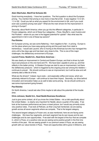 Nestlé Nine-Month Sales Conference 2014 Thursday, 16th October 2014 
17 
Alain Oberhuber, MainFirst Schweiz AG: 
Good morning everybody. I have two questions. The first question is about the European pricing. You mention that pricing is now more or less flat at Q3. It was negative 1.5 in Q1, 1.3 in Q2. Could you tell us what you expect for the environment in Q4, and if you could even see a positive pricing next year? What are the main drivers for the improvement in pricing in Europe? 
Secondly, about North America; when you go into the different categories, in particular in Frozen categories, which out of these four categories – Pizza, Stouffer’s, Lean Cuisine and Hot Pockets – where do you see is the biggest potential for upside? Also what was the appointment in Q3 in one of these top sectors? 
Paul Bulcke: 
On European pricing, we saw some flattening – from negative to flat – in pricing. Europe is not the place where you have easy-going pricing and the push back from retail is tremendous. I would ask Laurent, who is moving to the Americas but who has managed this zone until a few days ago and has been very close to this. This is one of the major challenges, the deflationary environment of Europe. 
Laurent Freixe, Nestlé S.A., Head Zone Americas : 
We see clearly an improvement in Central and Eastern Europe, and that is driven by both input cost pressure on the one hand and FX. We have been capable to price up, and that reflects in the better pricing. In Western Europe we start to see an improvement, but there the deflationary pressure – which is triggered by the ongoing price war among the retailers – continues to prevail. We should continue to see an improvement, but it will be slow and will certainly take a little bit of time. 
What are the drivers? Indeed, input costs – and especially coffee and cocoa, which are extremely relevant to Europe – will continue to have their impact. Secondly, our drive behind innovation and renovation helps us as well to take some pricing. So we should continue to see some improvement going forward. 
Paul Bulcke: 
On North America, I would ask also Chris maybe to talk about the potential of the trouble area. 
Chris Johnson, Nestlé S.A., Head Nestlé Business Excellence: 
Just to give some context, all of you know the United States – let us talk specifically about the United States – is clearly very important for Nestlé, about a quarter of the sales. If we look at the business performance we have a mixed picture, but I would say primarily some very positive notes. If we look at PetCare, as Wan Ling had mentioned, we are seeing growth across all seven segments where we compete. That is the largest category. 
The second largest category is Frozen and, as was mentioned, here we are facing some challenges. We have four segments, and each segment has its own issues and its own challenges and its own opportunities. If we start with the largest of the four that we compete in, which is Pizza, on a positive note we are seeing some positive growth in the first nine months of the year. We are seeing growth in our premium areas in Pizza, we are seeing growth with our value brands in Pizza. There are opportunities still to grow in DiGiorno, and  