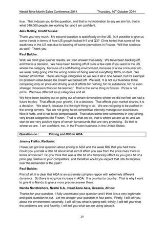 Nestlé Nine-Month Sales Conference 2014 Thursday, 16th October 2014 
19 
true. That induces you to the question, and that is my motivation to say we aim for, that is what 340,000 people are working for, and I am confident. 
Alex Molloy, Credit Suisse: 
Thank you very much. My second question is specifically on the US. Is it possible to give us some trends in terms of how US growth looked H1 and Q3? Chris hinted that some of the weakness in the US was due to backing off some promotions in Frozen. Will that continue as well? Thank you. 
Paul Bulcke: 
Well, we don't give quarter results, so I can answer that easily. We have been backing off, and that is a decision. We have been backing off of quite a few cells if you want in the US where the category, because of a soft-trading environment, because of a low consumer etc., we were really going into the wrong corner of being almost everything 100% on deal. We backed off on that. These are huge categories so we see it all in one basket, but for example on premium retail-based Ice Cream we backed off. We said, ‘It is not our business to be competing only on price and driving a lot of efforts for nothing, for no substance, for no even strategic dimension that can be learned.’ That is the same thing in Frozen. Pizza is not pizza. We have different soup categories and all. 
We have been backing out or going out of certain dimensions where we did not feel we had a future to play. That affects your growth, it is a decision. That affects your market shares, it is a decision. We take it, because it is the right thing to do. We are not going to be pushed in the wrong corners. We are not going to let competitive intensity manage our businesses. Now it hurts, and it has to be compensated. That takes some time sometimes in very strong, very broad categories like Frozen. That is what we do, that is where we are up to, and we start to see very positive signs of certain turnarounds that are very promising. So that is where we are. I am confident, too, in the Frozen business in the United States. 
Question on : Pricing and RIG in AOA 
Jeremy Fialko, Redburn: 
I have just got one question about pricing in AOA and the weak RIG that you had there. Could you just talk a little bit about what sort of effect you saw from the price rises there in terms of volume? Do you think that was a little bit of a temporary effect as you got a bit of a price gap relative to your competitors, and therefore would you expect that RIG to improve over the remainder of the year? 
Paul Bulcke: 
First of all, it is clear that AOA is an extremely complex region with extremely different dynamics. So there is no price increase in AOA. It is country by country. That is why I want to give it to Nandu to give a more precise answer there. 
Nandu Nandkishore, Nestlé S.A., Head Zone Asia, Oceania, Africa: 
Thanks for your question. I fully understand your question and I think it is a very legitimate and good question to ask. Let me answer your question in four parts. Firstly, I will tell you about the environment; secondly, I will tell you what is going well; thirdly, I will tell you what the problems are; and fourthly, I will tell you what we are doing about it.  
