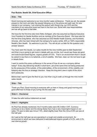 Nestlé Nine-Month Sales Conference 2014 Thursday, 16th October 2014 
2 
Paul Bulcke, Nestlé SA, Chief Executive Officer 
Slide – Title 
Good morning and welcome to our nine months' sales conference . Thank you all, the people present in the room and also the people following us on the phone and web cast, for your interest in our company. I am sharing the podium with Wang Ling, our CFO and the members of our executive board are here in the front row. Some with new responsibilities and we will go back to that later. 
We have for the first time also here Heiko Schipper, who has assumed as Deputy Executive Vice President for Nestle Nutrition and as member of the Executive Board. We have also for the first time Greg Behar, who has assumed as CEO Nestlé Health Science, and Humberto Antunes, who has been linked with the company for quite a while, 50% or 100% responsible Nestlé’s Skin Health. So welcome to you too. You will all join us later for the question and answer session. 
You have seen the results, our sales results for the nine months year-to-date September, and Wan Ling is going to get more in details with you on this, but I would say these are good and solid broad-based figures, organic growth of 4.5%. That in an environment that if I would be asked to say there is no tailwinds, a lot of volatility. We hear, read, so I do not have to get in details there. 
I want to centre this press conference in the sense of how do we as a company deliver today? Every day delivering results in short-term, yet at the same time not being pressured by the pressures of the outside, of the externalities, of the environment, of the volatility and keeping also the line on strategic direction. Keep the long-term view in spite of the short- term pressures. 
Before that I want to give the floor to you now Wan Ling to walk us through the nine-month sales results. 
Slide – Title 
Thank you Paul. Good morning to everyone with us here in Vevey and good morning and good afternoon to those of you tuning into the web cast 
Slide 4 – Disclaimer 
I’ll take the safe harbour statement as read. 
Slide 5 – Highlights 
As Paul has already mentioned, the 9 months sales were 66.2 billion CHF. Currency continues to be a factor and the strong Swiss franc had a very meaningful impact on our sales. FX year to date was minus 7.5%, albeit slightly lower than the minus 8.8% we saw at the half year. 
As I said at the half year we are operating in a tough and volatile environment. An environment in which we have delivered a well-balanced organic growth of 4.5%, with 2.3% real internal growth. 
 