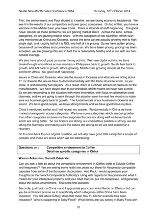 Nestlé Nine-Month Sales Conference 2014 Thursday, 16th October 2014 
20 
First, the environment, and Paul alluded to it earlier: we are facing economic headwinds. We see it in the results of our competitors and peer group companies. On top of that, you have a warzone in the Middle East, you have Ebola. There is all kinds of stuff happening. The good news: despite all these problems, we are gaining market share. Across the zone, across categories, we are gaining market share. With the exception of two countries, which Wan Ling mentioned as China and Oceania, across the zone we are actually growing mid-to-high single digit, and roughly half of it is RIG, and half of it is pricing. So we have gotten pricing, because of commodities and currencies and so on. We have taken pricing, pricing has been accepted, we are growing RIG and in fact this is reasonably healthy and in line with our two- decade average. 
We also have a lot of good consumer-facing activity. We have digital activity, we have break-through innovations across markets – Philippines back to growth, South Asia back to growth, ASEAN back to growth, Africa growing, Middle East growing despite all the crises, and North Africa. So, good stuff happening. 
Issues in China and Oceania; what are the issues in Oceania and what are we doing about it? In Oceania the issues have to do fundamentally with the trade structure which, as you know, is dominated by two players. As a result, there is a certain amount of pressure on the manufacturers. We have stayed true to our principles which means we have paid a price. So we are responding to the situation with more innovation, with focus on alternative trade channels, and we are going to work through the situation over the next few months to make sure our business gets back to growth. The fundamentals of our business in Oceania are sound. We have good people, we have strong brands and we have good focus in place. 
China I mentioned earlier and I will repeat my answer. Fundamentally in China we have market share growth across categories. We have some categories which are doing better than other categories and even in the categories that are not doing well we have brands which are doing better. So our brands are strong, our competitive position is strong; we are taking the learnings and making sure the basics are strong so we are well-placed for a recovery. 
So to come back to your original question, we actually have good RIG except for a couple of pockets, and those are areas which we are addressing. 
Questions on : Competitive environment in Coffee Detail on specific categories in China 
Warren Ackerman, Société Générale: 
Can you talk a little bit about the competitive environment in Coffee, both in Soluble Coffee and Nespresso? We are seeing some really low prices out there for Nespresso-compatible capsules from some of the European discounters. And Paul, I would appreciate your thoughts on the French Competition Authority’s ruling with regards to Nespresso and what it means for your intellectual property and your R&D that you put into Nespresso, and generally about the coffee environment. That’s the first question. 
Secondly, just back on China – and I appreciate your comments Nandu on China – but can you be a bit more precise as to specifically which categories within China have been impacted. You talk about Gifting; does that mean Hsu Fu Chi for example has been impacted? What’s happening in Baby Food? What trends are you seeing in Baby Food with  