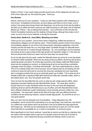 Nestlé Nine-Month Sales Conference 2014 Thursday, 16th October 2014 
21 
Wyeth in China? If you could maybe just talk around some of the categories and when you think China might pick up, that would be great. Thank you. 
Paul Bulcke: 
Warren, thank you for your questions. I hope you ask these questions with a Nespresso in front of you! Competitive environment, we have always said there’s a lot of noise, a lot of writing in the press about things linked with Nespresso, but at the end of the day the battle is the best cup of coffee and that is what we are really focussing on with quite a lot of initiatives. Maybe you, Patrice – who is leading that business – your comments on this and also the French Competition Authority and the relativity of these things; although they make a lot of noise, so much more of your attention is driving the business. 
Patrice Bula, Nestlé S.A., Head SBUs, Marketing and Sales 
Thank you for your question. Just to frame what is happening: Coffee has become an extraordinary category over the last ten years. Premiumisation growth moved it from being a commoditised category to one of the more premiumised, interesting categories in the food industry and this has been led, to a very large extent, by Nestlé through our Nescafé brand and over the last ten to 15 years through Nespresso. So, not surprisingly a lot of companies are looking at how to get a share of this high growth and important margin in it. We have led that and we will want continue to lead it and you have seen our results there. 
So let me talk about the two parts, maybe first Nescafé where we are by far a very big leader on Soluble Coffee worldwide. Where we are doing continuous efforts, launching new product, achieving growth and about 18 months ago launched a big initiative called the REDvolution where we are restaging our product, re-modernising all we do and launching a worldwide campaign under the slogan, ‘It all starts with Nescafé.’ We have implemented this in about 70% of our markets today with a lot of success, and we believe that we are leading and will continue to show the trend and to convince the consumer worldwide and very importantly also in emerging markets that we do an extremely great cup of coffee. This is what we do in Soluble Coffee with a significant R&D effort behind and really also insoluble coffee, which is less talked about, very, very nice growth world-wide. 
Then we have the big battle that has come on what we call, single-capsule coffee, where Nespresso has been leading but also Nescafé Dolce Gusto. You have seen results in Europe there but it is also worldwide where we have on the one hand with Nespresso achieving what we call the affordable luxury cup of coffee, and with Nescafé Dolce Gusto with a different distribution system addressing a more everyday premium coffee very, very successfully. You have seen results at the heart of Europe; with very difficult economic conditions we are achieving massive, massive double-digit growth. So we think we are in a very good position. 
Now, as I said, this has attracted a lot of competition. Today Nespresso has 185 competitors, and of course this is stimulating us to do new things; new machines, new Grand Cru coffee and a new system which we launched in the US to tackle the huge opportunity with longer-cup. We think we are well-placed and will continue to work at it, and the results show that there is a possibility for us, in spite of competition, to continue to grow. 
More specifically on the French antitrust, I would like to remind you that this is a decision that we made to find remedial action to get out of a situation where we had a bit of a limbo of having very few – and I repeat this because sometime the feeling is that it is part of a  