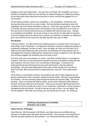 Nestlé Nine-Month Sales Conference 2014 Thursday, 16th October 2014 
22 
strategy to have some legal action – but very few out of these 185 competitors, we have a handful of competitors which we have felt they are clearly infringing our intellectual property. So we have taken action there and we have lost on some, and this has triggered for us a new situation. 
On the antitrust situation, some of our competitors – two competitors – felt that we were having action that was not for an open market. We have decided proactively to enter into negotiation with the antitrust authorities to allow us – which was very important – to go back to innovate, because as long as were in this situation it was very difficult for us to move on. We have found a common ground and we are satisfied with what we have done. I believe our competitors are satisfied. So we are moving on now and we are able again to innovate, to do the changes that we do all the time to improve our machines, to improve our coffee and go on and continue to win consumers day after day with new cups of coffee. 
Paul Bulcke: 
Thank you Patrice. It is clear that we are investing heavily in innovation and in new ways of doing things, also in Nespresso. It is logical that whenever we feel our intellectual property is somewhere challenged, we have to react. Now, the battle, as I said, is for the best cup of coffee and the best relationship with consumers, and definitely one of the reasons why we disengaged from keeping a battle going is exactly that: to keep our attention in the right place and not being dragged into something we do not want to be in. 
On China, and some more precision on China, it has been said that there is a convergence of factors: China per se, the environment of growth and some of the gifting I mentioned was very important, not only in Hsu Fu Chi; we had also in Beverages. It was part of the landscape that we also being local are very much entrenched in, that has softened dramatically. We have been talking about China quite a while already, but I can tell you Infant Formulas, Milk products all that is really going very, very well. And I would keep it there. 
I think there is a combination of factors, but as Nandu has said in many categories we are gaining market share, that is important; outperforming the market. We have a good pipeline of innovation. We are correcting certain things that we feel we could do better. We are de- stocking. China is a market with different layers, and the stock distributors ABC getting to the third, fourth tier cities has that dimension. I feel we are doing the right things and all the conditions are there to really see a return on our investment, investment in money but also in management time and brands. So that is what we can say in China. Are we happy? No. Are we satisfied? With what we are doing, yes, but results have to come. So, thank you. 
Questions on : Handling underperformers in Portfolio Slowdown rate in AOA 
Céline Pannuti, JP Morgan: 
Good Morning. My first question is Mr Bulcke, you talked about your portfolio and you showed us a scatter graph with green dots and red dots. Can you give us the magnitude of what the red dots represent for your portfolio? You mentioned that there were three ways  