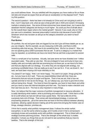 Nestlé Nine-Month Sales Conference 2014 Thursday, 16th October 2014 
23 
you could address those. Are you satisfied with the progress you have made so far on those red dots and should we expect that we will see an acceleration on the disposal front? That’s my first question. 
The second question – there has been a lot already on China and I am not going to add to that – but if I step back a bit, what we see is that growth rate in AOA and overall in Emerging markets is slowing down. Yes some of those economies have slowed down, but it seems the slowdown that the categories are facing is much higher. So could you first of all talk about for the overall Asian region what is the market growth? Second, if you could, why is it that you see such a slowdown, because presumably it cannot be only because of some GDP slowdown which has not been as abrupt as the category slowdown you seem to face? Thank you. 
Paul Bulcke: 
On portfolio, the red and green dots are biggest but we don’t give all these details per se, as you can imagine. But for example, we are measuring 2,200 cells, and there is 200- something cells that we say, ‘We have to do something here. We fix it or divest it.’ Now, we are not speaking about 2000 businesses that we sell. A cell is a category in a market that may be repeated, so sometimes we have one brand that we sell that is equivalent to several cells. 
That is a small part of our business. Actually, last year alone we have divested over 1 billion equivalent sales. They add up very fast. We are privileged to have and lucky to have very healthy cells and normally cells that are promising but not there yet, so we have to fix them, and that are aligned with our strategy. It is when they are not aligned with strategy, not promising a profitable future, that we really go to see if we can fix it. If not, we divest it. As I said, we have been moving a bit more intensely on this. 
You asked if I am happy. Well, I am never happy. You want it on paper, things going fast etc., but you have to do it well. There are responsibilities linked with that, there are dimensions that are not just on paper and figures. That is how we are, that is how we operate and that is how we do the things. So, as I always say, you have to give time to time without losing time, though. You have to have the agenda, you have to have black and white and you have to have the internal discipline and then see. You have to make a decision and then see how you do it. The how is very important in many things. 
Now, I do believe that the major outcome of portfolio management is resource allocation. It is really identifying what matters, what is promising and resource it well. I think that is a little bit of a shift where we had and still we have upside there. We had a little bit of this; everybody had a bit of things. That comes with decentralised strategy, it comes with empowering people etc., yet at the same time we have to find this balance between allowing localness, allowing capital decision-making yet at the same time bringing the holistic view on things, strategic direction, priorities etc. 
I think that is exactly what portfolio management does. It allows the whole market, everywhere, to use the same criteria to judge, and it builds a tool in that is omnipresent; everybody knows and everybody works with portfolio management. This is linked with our strategic business planning process. That is the strength of this whole tool; it creates discipline, it shows you things that you do not want to see sometimes that you have to swallow. That is the strength of this tool.  