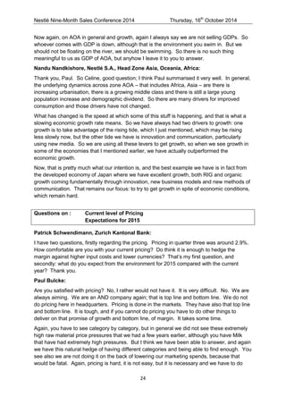 Nestlé Nine-Month Sales Conference 2014 Thursday, 16th October 2014 
24 
Now again, on AOA in general and growth, again I always say we are not selling GDPs. So whoever comes with GDP is down, although that is the environment you swim in. But we should not be floating on the river, we should be swimming. So there is no such thing meaningful to us as GDP of AOA, but anyhow I leave it to you to answer. 
Nandu Nandkishore, Nestlé S.A., Head Zone Asia, Oceania, Africa: 
Thank you, Paul. So Celine, good question; I think Paul summarised it very well. In general, the underlying dynamics across zone AOA – that includes Africa, Asia – are there is increasing urbanisation, there is a growing middle class and there is still a large young population increase and demographic dividend. So there are many drivers for improved consumption and those drivers have not changed. 
What has changed is the speed at which some of this stuff is happening, and that is what a slowing economic growth rate means. So we have always had two drivers to growth: one growth is to take advantage of the rising tide, which I just mentioned, which may be rising less slowly now, but the other tide we have is innovation and communication, particularly using new media. So we are using all these levers to get growth, so when we see growth in some of the economies that I mentioned earlier, we have actually outperformed the economic growth. 
Now, that is pretty much what our intention is, and the best example we have is in fact from the developed economy of Japan where we have excellent growth, both RIG and organic growth coming fundamentally through innovation, new business models and new methods of communication. That remains our focus: to try to get growth in spite of economic conditions, which remain hard. 
Questions on : Current level of Pricing Expectations for 2015 
Patrick Schwendimann, Zurich Kantonal Bank: 
I have two questions, firstly regarding the pricing. Pricing in quarter three was around 2.9%. How comfortable are you with your current pricing? Do think it is enough to hedge the margin against higher input costs and lower currencies? That’s my first question, and secondly: what do you expect from the environment for 2015 compared with the current year? Thank you. 
Paul Bulcke: 
Are you satisfied with pricing? No, I rather would not have it. It is very difficult. No. We are always aiming. We are an AND company again; that is top line and bottom line. We do not do pricing here in headquarters. Pricing is done in the markets. They have also that top line and bottom line. It is tough, and if you cannot do pricing you have to do other things to deliver on that promise of growth and bottom line, of margin. It takes some time. 
Again, you have to see category by category, but in general we did not see these extremely high raw material price pressures that we had a few years earlier, although you have Milk that have had extremely high pressures. But I think we have been able to answer, and again we have this natural hedge of having different categories and being able to find enough. You see also we are not doing it on the back of lowering our marketing spends, because that would be fatal. Again, pricing is hard, it is not easy, but it is necessary and we have to do  
