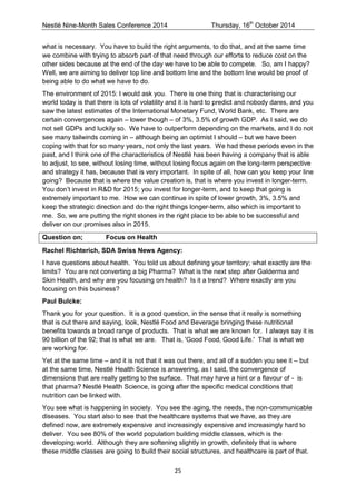 Nestlé Nine-Month Sales Conference 2014 Thursday, 16th October 2014 
25 
what is necessary. You have to build the right arguments, to do that, and at the same time we combine with trying to absorb part of that need through our efforts to reduce cost on the other sides because at the end of the day we have to be able to compete. So, am I happy? Well, we are aiming to deliver top line and bottom line and the bottom line would be proof of being able to do what we have to do. 
The environment of 2015: I would ask you. There is one thing that is characterising our world today is that there is lots of volatility and it is hard to predict and nobody dares, and you saw the latest estimates of the International Monetary Fund, World Bank, etc. There are certain convergences again – lower though – of 3%, 3.5% of growth GDP. As I said, we do not sell GDPs and luckily so. We have to outperform depending on the markets, and I do not see many tailwinds coming in – although being an optimist I should – but we have been coping with that for so many years, not only the last years. We had these periods even in the past, and I think one of the characteristics of Nestlé has been having a company that is able to adjust, to see, without losing time, without losing focus again on the long-term perspective and strategy it has, because that is very important. In spite of all, how can you keep your line going? Because that is where the value creation is, that is where you invest in longer-term. You don’t invest in R&D for 2015; you invest for longer-term, and to keep that going is extremely important to me. How we can continue in spite of lower growth, 3%, 3.5% and keep the strategic direction and do the right things longer-term, also which is important to me. So, we are putting the right stones in the right place to be able to be successful and deliver on our promises also in 2015. 
Question on; Focus on Health 
Rachel Richterich, SDA Swiss News Agency: 
I have questions about health. You told us about defining your territory; what exactly are the limits? You are not converting a big Pharma? What is the next step after Galderma and Skin Health, and why are you focusing on health? Is it a trend? Where exactly are you focusing on this business? 
Paul Bulcke: 
Thank you for your question. It is a good question, in the sense that it really is something that is out there and saying, look, Nestlé Food and Beverage bringing these nutritional benefits towards a broad range of products. That is what we are known for. I always say it is 90 billion of the 92; that is what we are. That is, 'Good Food, Good Life.' That is what we are working for. 
Yet at the same time – and it is not that it was out there, and all of a sudden you see it – but at the same time, Nestlé Health Science is answering, as I said, the convergence of dimensions that are really getting to the surface. That may have a hint or a flavour of - is that pharma? Nestlé Health Science, is going after the specific medical conditions that nutrition can be linked with. 
You see what is happening in society. You see the aging, the needs, the non-communicable diseases. You start also to see that the healthcare systems that we have, as they are defined now, are extremely expensive and increasingly expensive and increasingly hard to deliver. You see 80% of the world population building middle classes, which is the developing world. Although they are softening slightly in growth, definitely that is where these middle classes are going to build their social structures, and healthcare is part of that.  