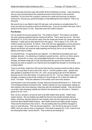 Nestlé Nine-Month Sales Conference 2014 Thursday, 16th October 2014 
27 
which previously had done quite well amidst all the horribleness out there. I was wondering why you are concerned about this subdued economic environment on the consumer spending? Do you think this is going to continue for a while and how long it is going to continue for, and just your general thoughts on that affecting the food industry? That is my first point. 
My second one is you failed to reach 5% last year, and consensus is actually below 5%; I know you said you are going to strive for that this year. If you do not make it this year, that is going to be two years in a row. Does that mean the model is broken? 
Paul Bulcke: 
Let me answer the second question first. The model is broken? The model is not broken. Our goal, growing outperforming the market and all that. That is what we aim for. We have delivered 6.1%, 6.2% in the last ten years; then the model was broken too, because we over- delivered. I really want to take distance from this agony. This is agony; 6.1%, 4.9%, the model is broken and all that. If I had to – first of all, this is by aggregation of many dynamics, you can imagine. So you add it all up. If we were managing with the aesthetics of the figures and all that, we would be really tweaking and forcing; that is not our reality. So please come back to reality. 
It is all performing. It is going about your agenda. It is delivering and building upon your strategic direction. It is delivering on fuelling for growth and etc., and for me, that is what is worth it. Around 5% is a very, very presentable dimension in the days we have today. Actually, the Nestlé model per se was something that was given by the outside world, because we were so explicit in our internal aims and targets that actually it is hounding us to a certain extent. 
There is one thing: I keep the 5–6% as the band that this company should be able to deliver. Why? Let us go back to why is the 5–6%: even if – and the question came – growth next year globally is projected to be 2.8%, 3%, 3.5%, we are going to get rid of the definition because we can now start saying, ‘It is going to be 2.8, 2.9.’ You can imagine, if you would manage a company as big as this company on the premise of 2.8, it does not matter too much. It is lower. There are softeners in the market, and it has many reasons. 
Coming back to your first question, Europe, there are structural dimensions in it. That is why. The emerging markets are linked to that. Certain markets are very overgrowing, heating up their engines, they have softening, linked also with the developed markets. They did not pick up as fast; many emerging markets are linked to the dynamics, too, let’s face it. Growth is going to be 3%, 3.5%. 
Now, we as a company, we say we want to go after added value growth. Added value means science. We are building new platforms that do have growth promises that are higher, should be, because there are new markets, there are new arguments to be built in. Just think about Nestlé Health Science. Skin Health should have higher growth margins. These are the dimensions that come in. We are building also true portfolio managers to focus on what will grow. Then we should outperform. I am the first to say we do not sell GDPs, but if you want to have a comparison: if the world is growing 3%, 3.5%, I want to and we should grow faster, hence that 5%. That is what we are looking for.  
