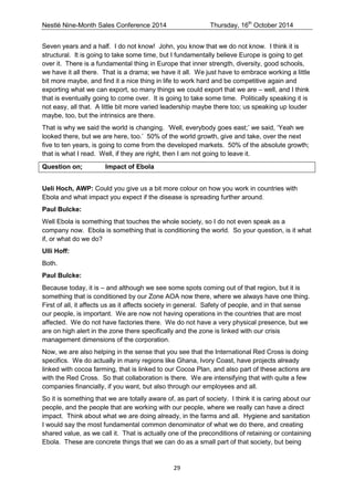 Nestlé Nine-Month Sales Conference 2014 Thursday, 16th October 2014 
29 
Seven years and a half. I do not know! John, you know that we do not know. I think it is structural. It is going to take some time, but I fundamentally believe Europe is going to get over it. There is a fundamental thing in Europe that inner strength, diversity, good schools, we have it all there. That is a drama; we have it all. We just have to embrace working a little bit more maybe, and find it a nice thing in life to work hard and be competitive again and exporting what we can export, so many things we could export that we are – well, and I think that is eventually going to come over. It is going to take some time. Politically speaking it is not easy, all that. A little bit more varied leadership maybe there too; us speaking up louder maybe, too, but the intrinsics are there. 
That is why we said the world is changing. ‘Well, everybody goes east;’ we said, ‘Yeah we looked there, but we are here, too.’ 50% of the world growth, give and take, over the next five to ten years, is going to come from the developed markets. 50% of the absolute growth; that is what I read. Well, if they are right, then I am not going to leave it. 
Question on; Impact of Ebola 
Ueli Hoch, AWP: Could you give us a bit more colour on how you work in countries with Ebola and what impact you expect if the disease is spreading further around. 
Paul Bulcke: 
Well Ebola is something that touches the whole society, so I do not even speak as a company now. Ebola is something that is conditioning the world. So your question, is it what if, or what do we do? 
Ulli Hoff: 
Both. 
Paul Bulcke: 
Because today, it is – and although we see some spots coming out of that region, but it is something that is conditioned by our Zone AOA now there, where we always have one thing. First of all, it affects us as it affects society in general. Safety of people, and in that sense our people, is important. We are now not having operations in the countries that are most affected. We do not have factories there. We do not have a very physical presence, but we are on high alert in the zone there specifically and the zone is linked with our crisis management dimensions of the corporation. 
Now, we are also helping in the sense that you see that the International Red Cross is doing specifics. We do actually in many regions like Ghana, Ivory Coast, have projects already linked with cocoa farming, that is linked to our Cocoa Plan, and also part of these actions are with the Red Cross. So that collaboration is there. We are intensifying that with quite a few companies financially, if you want, but also through our employees and all. 
So it is something that we are totally aware of, as part of society. I think it is caring about our people, and the people that are working with our people, where we really can have a direct impact. Think about what we are doing already, in the farms and all. Hygiene and sanitation I would say the most fundamental common denominator of what we do there, and creating shared value, as we call it. That is actually one of the preconditions of retaining or containing Ebola. These are concrete things that we can do as a small part of that society, but being  