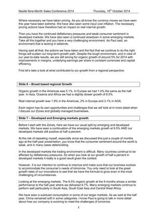 Nestlé Nine-Month Sales Conference 2014 Thursday, 16th October 2014 
3 
Where necessary we have taken pricing. As you all know the currency moves we have seen this year have been extreme. We have also seen some input cost inflation. The necessary pricing actions have therefore had an impact on real internal growth. 
Then you have the continued deflationary pressures and weak consumer sentiment in developed markets. We have also seen a continued slowdown in some emerging markets. 
Take all this together and you have a very challenging environment. As Paul said, an environment that is lacking in tailwinds. 
Having said all that, the actions we have taken and the fact that we continue to do the right things will sustain our long-term growth path. Despite the tough environment, and in view of our year-to-date results, we are still aiming for organic growth of around 5% for 2014 with improvements in margins, underlying earnings per share in constant currencies and capital efficiency. 
First let’s take a look at what contributed to our growth from a regional perspective. 
Slide 6 – Broad based regional Growth 
Organic growth in the Americas was 5.1%. In Europe we had 1.4% the same as the half year. In Asia, Oceania and Africa we had a slightly slower growth of 6.5%. 
Real internal growth was 1.9% in the Americas, 2% in Europe and 3.1% in AOA. 
Each region has its own opportunities and challenges that we will look at in more detail when 
I discuss our Zones and globally managed businesses. 
Slide 7 – Developed and Emerging markets growth 
Before I start with the Zones, here we have our usual split by emerging and developed markets. We have seen a continuation of the emerging markets growth at 9.5% AND our developed markets still positive at half a percent. 
At the risk of repeating myself, especially since we discussed this just a couple of months ago at the half-year presentation, you know that the consumer sentiment around the world is weak, and in many cases deteriorating. 
In the developed markets the trading environment is difficult. Many countries continue to be affected by deflationary pressures. So when you look at our growth of half a percent in developed markets it really is a good result given the context. 
However, it is our intention to continue to improve and make sure that our business evolves to accommodate the consumer’s needs of tomorrow. You only need to look at the great growth rates of our innovations to see that we have the formula to grow even in the most challenging of circumstances. 
Looking at the emerging markets. The 9.5% organic growth at the 9 months shows a similar performance to the half year where we delivered 9.7%. Many emerging markets continue to perform well particularly in South Asia, South East Asia and Central West Africa. 
We have seen a subdued consumption in some of our larger markets. As we said at the half year, China remained soft in some categories. I know Paul is going to talk in more detail about how our company is evolving to meet the challenges of tomorrow.  