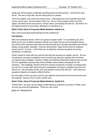 Nestlé Nine-Month Sales Conference 2014 Thursday, 16th October 2014 
30 
totally part of that society is definitely something that is the first priority. I think that is what we do. We are on high alert; we are caring about our people. 
Then the question may come here about cocoa. I feel people are more important than that. Cocoa, we do have. We are aware of that, too. So our cocoa supply comes out of that region, and there we do have covers, normal covers, and looking into that too. But that is not the highest priority we have there, although it is important to us. 
Robin Tickle, Head of Corporate Media Relations, Nestlé S.A. 
Paul, some concluding words perhaps for the conference? 
Paul Bulcke: 
Well, the concluding words, I think I am going to repeat myself. It is considering all, and I thank you for your question because it allows us to really connect on the important issues. One of the most important issues that we hear and feel and it actually intensified over the last weeks is slow growth, basically. Common denominator: tough environment for whatever reason and all. It is true. I call it there are no tailwinds, because we spoke of so many headwinds, no tailwinds. 
What I wanted to share with you was the fact that yes we keep our targets, we aim. We are not paranoid, we want to outperform and we want to go about our agenda with conviction, our agenda that is strategic. Nutrition, Health and Wellness dimensions that we want to build into our capabilities, because they entail profitable value creation and growth for this company. This challenge, that the short-term induces sometimes, to tweak, to change what you aim for or to lose sight of the long-term perspective of things is a danger that we do not want to do. We are aware of that, and I just wanted to share that with you. I think also your questions helped us to explain a little bit further. 
So once again, thank you very much for your attention here present and over the phone and the webcast. See you then in a few months' time. 
Robin Tickle, Head of Corporate Media Relations, Nestlé S.A. 
Thanks Paul. As usual, we are happy to take follow-up questions via email or Twitter, and I am sure you know the addresses. Thank you very much. 
[END OF TRANSCRIPT] 
