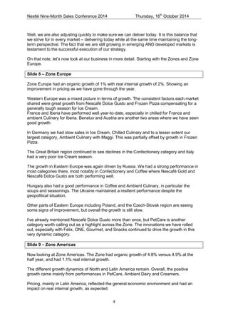 Nestlé Nine-Month Sales Conference 2014 Thursday, 16th October 2014 
4 
Well, we are also adjusting quickly to make sure we can deliver today. It is this balance that we strive for in every market – delivering today while at the same time maintaining the long- term perspective. The fact that we are still growing in emerging AND developed markets is testament to the successful execution of our strategy. 
On that note, let’s now look at our business in more detail. Starting with the Zones and Zone Europe. 
Slide 8 – Zone Europe 
Zone Europe had an organic growth of 1% with real internal growth of 2%. Showing an improvement in pricing as we have gone through the year. 
Western Europe was a mixed picture in terms of growth. The consistent factors each market shared were great growth from Nescafé Dolce Gusto and Frozen Pizza compensating for a generally tough season for Ice Cream. 
France and Iberia have performed well year-to-date, especially in chilled for France and ambient Culinary for Iberia. Benelux and Austria are another two areas where we have seen good growth. 
In Germany we had slow sales in Ice Cream, Chilled Culinary and to a lesser extent our largest category, Ambient Culinary with Maggi. This was partially offset by growth in Frozen Pizza. 
The Great Britain region continued to see declines in the Confectionery category and Italy had a very poor Ice Cream season. 
The growth in Eastern Europe was again driven by Russia. We had a strong performance in most categories there, most notably in Confectionery and Coffee where Nescafé Gold and Nescafé Dolce Gusto are both performing well. 
Hungary also had a good performance in Coffee and Ambient Culinary, in particular the soups and seasonings. The Ukraine maintained a resilient performance despite the geopolitical situation. 
Other parts of Eastern Europe including Poland, and the Czech-Slovak region are seeing some signs of improvement, but overall the growth is still slow. 
I’ve already mentioned Nescafé Dolce Gusto more than once, but PetCare is another category worth calling out as a highlight across the Zone. The innovations we have rolled out, especially with Felix, ONE, Gourmet, and Snacks continued to drive the growth in this very dynamic category. 
Slide 9 – Zone Americas 
Now looking at Zone Americas. The Zone had organic growth of 4.8% versus 4.9% at the half year, and had 1.1% real internal growth. 
The different growth dynamics of North and Latin America remain. Overall, the positive growth came mainly from performances in PetCare, Ambient Dairy and Creamers. 
Pricing, mainly in Latin America, reflected the general economic environment and had an impact on real internal growth, as expected. 
 