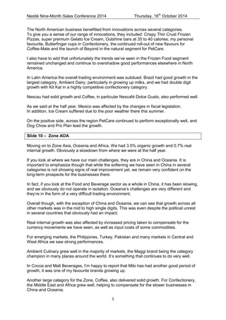 Nestlé Nine-Month Sales Conference 2014 Thursday, 16th October 2014 
5 
The North American business benefitted from innovations across several categories. 
To give you a sense of our range of innovations, they included: Crispy Thin Crust Frozen Pizzas, super premium Gelato Ice Cream, Outshine bars at 35 to 40 calories; my personal favourite, Butterfinger cups in Confectionery, the continued roll-out of new flavours for Coffee-Mate and the launch of Beyond in the natural segment for PetCare. 
I also have to add that unfortunately the trends we’ve seen in the Frozen Food segment remained unchanged and continue to overshadow good performances elsewhere in North America. 
In Latin America the overall trading environment was subdued. Brazil had good growth in the largest category, Ambient Dairy, particularly in growing up milks, and we had double digit growth with Kit Kat in a highly competitive confectionery category. 
Nescau had solid growth and Coffee, in particular Nescafé Dolce Gusto, also performed well. 
As we said at the half year, Mexico was affected by the changes in fiscal legislation. 
In addition, Ice Cream suffered due to the poor weather there this summer. 
On the positive side, across the region PetCare continued to perform exceptionally well, and Dog Chow and Pro Plan lead the growth. 
Slide 10 – Zone AOA 
Moving on to Zone Asia, Oceania and Africa. We had 3.5% organic growth and 0.7% real internal growth. Obviously a slowdown from where we were at the half year. 
If you look at where we have our main challenges, they are in China and Oceania. It is important to emphasize though that while the softening we have seen in China in several categories is not showing signs of real improvement yet, we remain very confident on the long-term prospects for the businesses there. 
In fact, if you look at the Food and Beverage sector as a whole in China, it has been slowing, and we obviously do not operate in isolation. Oceania’s challenges are very different and they’re in the form of a very difficult trading environment. 
Overall though, with the exception of China and Oceania, we can see that growth across all other markets was in the mid to high single digits. This was even despite the political unrest in several countries that obviously had an impact. 
Real internal growth was also affected by increased pricing taken to compensate for the currency movements we have seen, as well as input costs of some commodities. 
For emerging markets, the Philippines, Turkey, Pakistan and many markets in Central and West Africa we saw strong performances. 
Ambient Culinary grew well in the majority of markets, the Maggi brand being the category champion in many places around the world. It’s something that continues to do very well. 
In Cocoa and Malt Beverages, I’m happy to report that Milo has had another good period of growth, it was one of my favourite brands growing up. 
Another large category for the Zone, Coffee, also delivered solid growth. For Confectionery, the Middle East and Africa grew well, helping to compensate for the slower businesses in China and Oceania.  