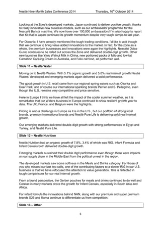 Nestlé Nine-Month Sales Conference 2014 Thursday, 16th October 2014 
6 
Looking at the Zone’s developed markets, Japan continued to deliver positive growth, thanks to really innovative new business models, such as our ambassador programme for the Nescafé Barista machine. We now have over 100,000 ambassadors! I’m also happy to report that Kit Kat in Japan continued its growth momentum despite very tough comps to last year. 
For Oceania, I have already mentioned the tough trading conditions. I’d like to add though that we continue to bring value added innovations to the market. In fact, for the zone as a whole, the premium businesses and innovations were again the highlights. Nescafé Dolce Gusto continues to be rolled out across the Zone and delivered double-digit growth. Other new launches like Yinlu Walnut Milk in China, new portioned packs of Milo and low fat Carnation Cooking Cream in Australia, and Felix cat food, all performed well. 
Slide 11 – Nestlé Water 
Moving on to Nestlé Waters. With 5.1% organic growth and 5.8% real internal growth Nestlé Waters’ developed and emerging markets again delivered a solid performance. 
The good growth in U.S. retail came from our regional spring waters such as Ozarka and Deer Park, and of course our international sparkling brands Perrier and S. Pellegrino, even though the U.S. remains very competitive and price sensitive. 
Here in Europe I think we have all felt the impact of the cooler summer weather, so it is remarkable that our Waters business in Europe continued to show resilient growth year to date. The UK, France, and Belgium were the highlights. 
Pricing is also a challenge in Europe as it is in the U.S., but our portfolio of strong local brands, premium international brands and Nestlé Pure Life is delivering solid real internal growth. 
Our emerging markets delivered double-digit growth with strong performances in Egypt and Turkey, and Nestlé Pure Life. 
Slide 12 – Nestlé Nutrition 
Nestlé Nutrition had an organic growth of 7.8%, 3.4% of which was RIG. Infant Formula and Infant Cereals both delivered double-digit growth. 
Emerging markets sustained their double digit performance even though there were impacts on our supply chain in the Middle East from the political unrest in the region. 
The developed markets saw some softness in the Meals and Drinks category. For those of you who missed our last two calls, one of the contributing factors to a slower RIG in our U.S. business is that we have refocused the attention to value generation. This is reflected in tough comparisons for our real internal growth. 
From a brand perspective, the Gerber pouches for meals and drinks continued to do well and Cerelac in many markets drove the growth for Infant Cereals, especially in South Asia and Africa. 
For infant formula the innovations behind NAN, along with our premium and super premium brands S26 and Illuma continue to differentiate us from competition. 
Slide 13 – Other  