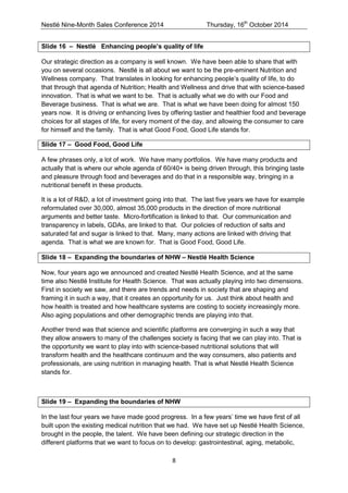 Nestlé Nine-Month Sales Conference 2014 Thursday, 16th October 2014 
8 
Slide 16 – Nestlé Enhancing people’s quality of life 
Our strategic direction as a company is well known. We have been able to share that with you on several occasions. Nestlé is all about we want to be the pre-eminent Nutrition and Wellness company. That translates in looking for enhancing people’s quality of life, to do that through that agenda of Nutrition; Health and Wellness and drive that with science-based innovation. That is what we want to be. That is actually what we do with our Food and Beverage business. That is what we are. That is what we have been doing for almost 150 years now. It is driving or enhancing lives by offering tastier and healthier food and beverage choices for all stages of life, for every moment of the day, and allowing the consumer to care for himself and the family. That is what Good Food, Good Life stands for. 
Slide 17 – Good Food, Good Life 
A few phrases only, a lot of work. We have many portfolios. We have many products and actually that is where our whole agenda of 60/40+ is being driven through, this bringing taste and pleasure through food and beverages and do that in a responsible way, bringing in a nutritional benefit in these products. 
It is a lot of R&D, a lot of investment going into that. The last five years we have for example reformulated over 30,000, almost 35,000 products in the direction of more nutritional arguments and better taste. Micro-fortification is linked to that. Our communication and transparency in labels, GDAs, are linked to that. Our policies of reduction of salts and saturated fat and sugar is linked to that. Many, many actions are linked with driving that agenda. That is what we are known for. That is Good Food, Good Life. 
Slide 18 – Expanding the boundaries of NHW – Nestlé Health Science 
Now, four years ago we announced and created Nestlé Health Science, and at the same time also Nestlé Institute for Health Science. That was actually playing into two dimensions. First in society we saw, and there are trends and needs in society that are shaping and framing it in such a way, that it creates an opportunity for us. Just think about health and how health is treated and how healthcare systems are costing to society increasingly more. Also aging populations and other demographic trends are playing into that. 
Another trend was that science and scientific platforms are converging in such a way that they allow answers to many of the challenges society is facing that we can play into. That is the opportunity we want to play into with science-based nutritional solutions that will transform health and the healthcare continuum and the way consumers, also patients and professionals, are using nutrition in managing health. That is what Nestlé Health Science stands for. 
Slide 19 – Expanding the boundaries of NHW 
In the last four years we have made good progress. In a few years’ time we have first of all built upon the existing medical nutrition that we had. We have set up Nestlé Health Science, brought in the people, the talent. We have been defining our strategic direction in the different platforms that we want to focus on to develop: gastrointestinal, aging, metabolic,  