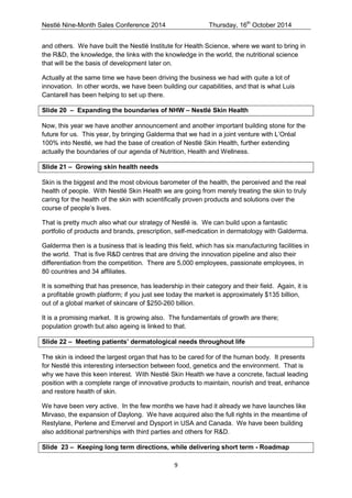 Nestlé Nine-Month Sales Conference 2014 Thursday, 16th October 2014 
9 
and others. We have built the Nestlé Institute for Health Science, where we want to bring in the R&D, the knowledge, the links with the knowledge in the world, the nutritional science that will be the basis of development later on. 
Actually at the same time we have been driving the business we had with quite a lot of innovation. In other words, we have been building our capabilities, and that is what Luis Cantarell has been helping to set up there. 
Slide 20 – Expanding the boundaries of NHW – Nestlé Skin Health 
Now, this year we have another announcement and another important building stone for the future for us. This year, by bringing Galderma that we had in a joint venture with L’Oréal 100% into Nestlé, we had the base of creation of Nestlé Skin Health, further extending actually the boundaries of our agenda of Nutrition, Health and Wellness. 
Slide 21 – Growing skin health needs 
Skin is the biggest and the most obvious barometer of the health, the perceived and the real health of people. With Nestlé Skin Health we are going from merely treating the skin to truly caring for the health of the skin with scientifically proven products and solutions over the course of people’s lives. 
That is pretty much also what our strategy of Nestlé is. We can build upon a fantastic portfolio of products and brands, prescription, self-medication in dermatology with Galderma. 
Galderma then is a business that is leading this field, which has six manufacturing facilities in the world. That is five R&D centres that are driving the innovation pipeline and also their differentiation from the competition. There are 5,000 employees, passionate employees, in 80 countries and 34 affiliates. 
It is something that has presence, has leadership in their category and their field. Again, it is a profitable growth platform; if you just see today the market is approximately $135 billion, out of a global market of skincare of $250-260 billion. 
It is a promising market. It is growing also. The fundamentals of growth are there; population growth but also ageing is linked to that. 
Slide 22 – Meeting patients’ dermatological needs throughout life 
The skin is indeed the largest organ that has to be cared for of the human body. It presents for Nestlé this interesting intersection between food, genetics and the environment. That is why we have this keen interest. With Nestlé Skin Health we have a concrete, factual leading position with a complete range of innovative products to maintain, nourish and treat, enhance and restore health of skin. 
We have been very active. In the few months we have had it already we have launches like Mirvaso, the expansion of Daylong. We have acquired also the full rights in the meantime of Restylane, Perlene and Emervel and Dysport in USA and Canada. We have been building also additional partnerships with third parties and others for R&D. 
Slide 23 – Keeping long term directions, while delivering short term - Roadmap  