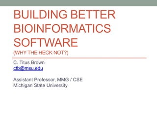 BUILDING BETTER 
BIOINFORMATICS 
SOFTWARE 
(WHY THE HECK NOT?) 
C. Titus Brown 
ctb@msu.edu 
Assistant Professor, MMG / CSE 
Michigan State University 
 