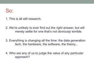 So: 
1. This is all still research. 
2. We’re unlikely to ever find out the right answer, but will 
merely settle for one that’s not obviously terrible. 
3. Everything is changing all the time: the data generation 
tech, the hardware, the software, the theory... 
4. Who are any of us to judge the value of any particular 
approach? 
 