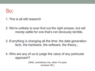 So: 
1. This is all still research 
2. We’re unlikely to ever find out the right answer, but will 
merely settle for one that’s not obviously terrible. 
3. Everything is changing all the time: the data generation 
tech, the hardware, the software, the theory... 
4. Who are any of us to judge the value of any particular 
approach? 
(Well, sometimes me, when I’m peer 
reviewer #2.) 
 