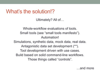 What’s the solution!? 
Ultimately? All of… 
Whole-workflow evaluations of tools. 
Small tools (see “small tools manifesto”). 
Automation! 
Simulations, synthetic data, mock data, real data. 
Antagonistic data set development (**). 
Tool development driven with use cases. 
Build based on solid command-line workflows. 
Those things called “controls”. 
…and more 
 