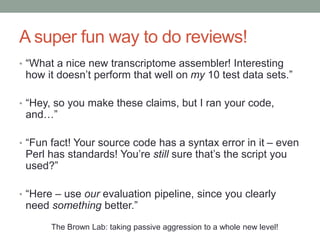 A super fun way to do reviews! 
• “What a nice new transcriptome assembler! Interesting 
how it doesn’t perform that well on my 10 test data sets.” 
• “Hey, so you make these claims, but I ran your code, 
and…” 
• “Fun fact! Your source code has a syntax error in it – even 
Perl has standards! You’re still sure that’s the script you 
used?” 
• “Here – use our evaluation pipeline, since you clearly 
need something better.” 
The Brown Lab: taking passive aggression to a whole new level! 
 