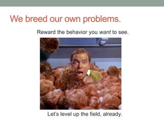 We breed our own problems. 
Reward the behavior you want to see. 
Let’s level up the field, already. 
 