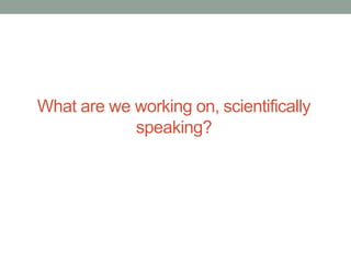What are we working on, scientifically 
speaking? 
 