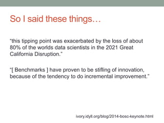 So I said these things… 
“this tipping point was exacerbated by the loss of about 
80% of the worlds data scientists in the 2021 Great 
California Disruption.” 
“[ Benchmarks ] have proven to be stifling of innovation, 
because of the tendency to do incremental improvement.” 
ivory.idyll.org/blog/2014-bosc-keynote.html 
 
