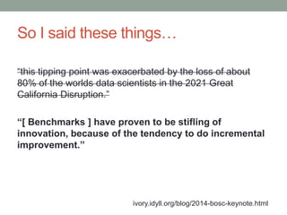 So I said these things… 
“this tipping point was exacerbated by the loss of about 
80% of the worlds data scientists in the 2021 Great 
California Disruption.” 
“[ Benchmarks ] have proven to be stifling of 
innovation, because of the tendency to do incremental 
improvement.” 
ivory.idyll.org/blog/2014-bosc-keynote.html 
 