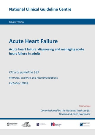National Clinical Guideline Centre 
Final version 
Acute Heart Failure 
Acute heart failure: diagnosing and managing acute heart failure in adults 
Clinical guideline 187 
Methods, evidence and recommendations 
October 2014 
Final version 
Commissioned by the National Institute for Health and Care Excellence  