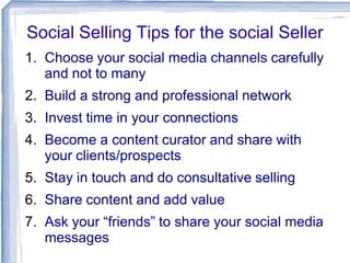 Social Selling Tips for the social Seller
1. Choose your social media channels carefully
and not to many
2. Build a strong and professional network
3. Invest time in your connections

4. Become a content curator and share with
your clients/prospects
5. Stay in touch and do consultative selling

6. Share content and add value
7. Ask your “friends” to share your social media
messages

 