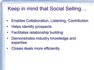 Keep in mind that Social Selling…
• Enables Collaboration, Listening, Contribution
• Helps identify prospects
• Facilitates relationship building
• Demonstrates industry knowledge and
expertise
• Closes deals more efficiently

 