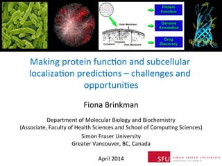 Making	
  protein	
  func0on	
  and	
  subcellular	
  
localiza0on	
  predic0ons	
  –	
  challenges	
  and	
  
opportuni0es	
  
Fiona	
  Brinkman	
  
	
  
Department	
  of	
  Molecular	
  Biology	
  and	
  Biochemistry	
  
(Associate,	
  Faculty	
  of	
  Health	
  Sciences	
  and	
  School	
  of	
  Compu0ng	
  Sciences)	
  
Simon	
  Fraser	
  University	
  
Greater	
  Vancouver,	
  BC,	
  Canada	
  
	
  
April	
  2014	
  
 